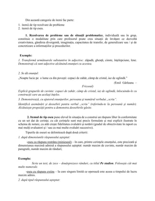 Din această categorie de itemi fac parte:
1. itemii de tip rezolvare de probleme
2. itemii de tip eseu.
1. Rezolvarea de probleme sau de situaţii problematice, individuală sau în grup,
constituie o modalitate prin care profesorul poate crea situaţii de învăţare ce dezvoltă
creativitatea, gândirea divergentă, imaginaţia, capacitatea de transfer, de generalizare sau / şi de
concretizare a informaţiilor şi procedurilor.
Exemple:
1. Transformă următoarele substantive în adjective: zăpadă, gheaţă, cinste, înţelepciune, lene.
Demonstraţi că sunt adjective alcătuind enunţuri cu acestea.
2. Se dă enunţul:
„Noapte lucie pe o lume ca din poveşti: copaci de zahăr, câmp de cristal, iaz de oglindă.”
(Emil Gârleanu –
Fricosul)
Explică grupurile de cuvinte: copaci de zahăr, câmp de cristal, iaz de oglindă, înlocuindu-le cu
construcţii care au acelaşi înţeles.
3. Demonstrează, cu ajutorul enunţurilor, persoana şi numărul verbului „scriu”.
Identifică asemănări şi deosebiri pentru verbul „scriu” (referindu-te la persoană şi număr).
Alcătuieşte propoziţii pentru a demonstra deosebirile găsite.
2. Itemul de tip eseu pune elevul în situaţia de a construi un răspuns liber în conformitate
cu un set dat de cerinţe; cu cât cerinţele sunt mai precis formulate şi mai explicit ilustrate în
schema de notare, cu atât creşte fidelitatea evaluării şi notării (gradul de obiectivitate în raport cu
mai mulţi evaluatori şi / sau cu mai multe evaluări succesive).
Tipurile de eseuri se delimitează după două criterii:
1. după dimensiunile răspunsului aşteptat:
-eseu cu răspuns restrâns (minieseul) – în care, printre cerinţele enunţului, este precizată şi
dimensiunea maximă admisă a răspunsului aşteptat: număr maxim de cuvinte, număr maxim de
paragrafe, număr maxim de rânduri;
Exemplu:
Scrie un text, de zece – douăsprezece rânduri, cu titlul Pe stadion. Foloseşte cât mai
multe numerale.
-eseu cu răspuns extins – la care singura limită ce operează este aceea a timpului de lucru
maxim admis.
2. după tipul răspunsului aşteptat:
 