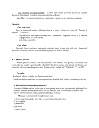 -eseu structurat sau semistructurat – în care, prin cerinţe explicite, indicii sau sugestii,
răspunsul elevului este organizat, structurat, orientat, ordonat;
-eseu liber – în care originalitatea şi creativitatea elevului se pot manifesta maximal.
Exemple:
Eseu structurat:
Descrie anotimpul toamna, folosind planşele şi mapa realizate la proiectul “Toamna în
imagini”. Precizează:
- caracteristicile anotimpului (temperatură, precipitaţii, lungimea zilelor şi a nopţilor,
viaţa plantelor şi a animalelor);
- activităţile oamenilor.
Eseu liber:
Prezintă, într-o scrisoare imaginară, adresată unui prieten din altă ţară, frumuseţile
Bucovinei (naturale şi turistice), folosind toate părţile de vorbire învăţate.
A.3. Probele practice
Probele practice constau „în confecţionarea unor obiecte sau aparate, executarea unor
experienţe sau lucrări experimentale, a lucrărilor în atelier sau pe lotul şcolar, efectuarea unor
observaţii microscopice, întocmirea unor desene, schiţe, grafice etc." (Nicola, I., 1994, p.337)
Exemplu:
Realizează schema verbului sub formă de ciorchine.
Completează diagrama Venn pentru compararea a două părţi de vorbire: pronumele şi verbul.
B. Metode şi instrumente complementare
Gronlund (1981) a realizat un inventar al obiectivelor pentru care instrumentele tradiţionale de
evaluare sunt mai puţin (uneori) deloc eficace. În acest sens, se recomandă utilizarea unor
metode alternative (mai corect, complementare) de evaluare.
Metodele şi instrumentele complementare sunt:
1. observarea sistematică a activităţii şi comportamentului elevilor;
2. investigaţia;
3. portofoliul;
4. proiectul;
5. autoevaluarea.
 