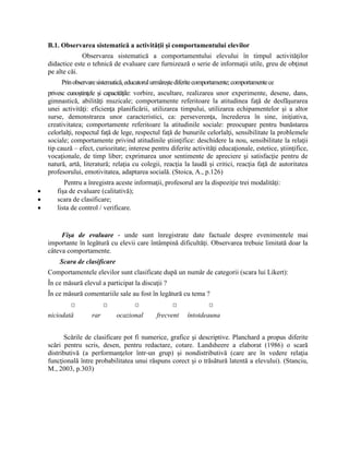 B.1. Observarea sistematică a activităţii şi comportamentului elevilor
Observarea sistematică a comportamentului elevului în timpul activităţilor
didactice este o tehnică de evaluare care furnizează o serie de informaţii utile, greu de obţinut
pe alte căi.
Prinobservaresistematică,educatorulurmăreştediferitecomportamente;comportamentece
privesc cunoştinţele şi capacităţile: vorbire, ascultare, realizarea unor experimente, desene, dans,
gimnastică, abilităţi muzicale; comportamente referitoare la atitudinea faţă de desfăşurarea
unei activităţi: eficienţa planificării, utilizarea timpului, utilizarea echipamentelor şi a altor
surse, demonstrarea unor caracteristici, ca: perseverenţa, încrederea în sine, iniţiativa,
creativitatea; comportamente referitoare la atitudinile sociale: preocupare pentru bunăstarea
celorlalţi, respectul faţă de lege, respectul faţă de bunurile celorlalţi, sensibilitate la problemele
sociale; comportamente privind atitudinile ştiinţifice: deschidere la nou, sensibilitate la relaţii
tip cauză – efect, curiozitate; interese pentru diferite activităţi educaţionale, estetice, ştiinţifice,
vocaţionale, de timp liber; exprimarea unor sentimente de apreciere şi satisfacţie pentru de
natură, artă, literatură; relaţia cu colegii, reacţia la laudă şi critici, reacţia faţă de autoritatea
profesorului, emotivitatea, adaptarea socială. (Stoica, A., p.126)
Pentru a înregistra aceste informaţii, profesorul are la dispoziţie trei modalităţi:
 fişa de evaluare (calitativă);
 scara de clasificare;
 lista de control / verificare.
Fişa de evaluare - unde sunt înregistrate date factuale despre evenimentele mai
importante în legătură cu elevii care întâmpină dificultăţi. Observarea trebuie limitată doar la
câteva comportamente.
Scara de clasificare
Comportamentele elevilor sunt clasificate după un număr de categorii (scara lui Likert):
În ce măsură elevul a participat la discuţii ?
În ce măsură comentariile sale au fost în legătură cu tema ?
□ □ □ □ □
niciodată rar ocazional frecvent întotdeauna
Scările de clasificare pot fi numerice, grafice şi descriptive. Planchard a propus diferite
scări pentru scris, desen, pentru redactare, cotare. Landsheere a elaborat (1986) o scară
distributivă (a performanţelor într-un grup) şi nondistributivă (care are în vedere relaţia
funcţională între probabilitatea unui răspuns corect şi o trăsătură latentă a elevului). (Stanciu,
M., 2003, p.303)
 
