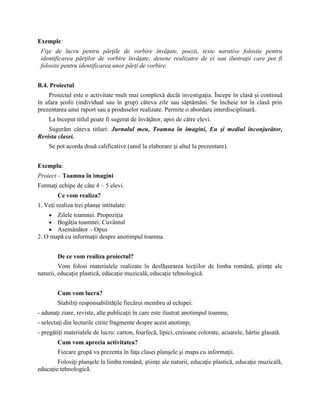 Exemple:
Fişe de lucru pentru părţile de vorbire învăţate, poezii, texte narative folosite pentru
identificarea părţilor de vorbire învăţate; desene realizatre de ei sau ilustraţii care pot fi
folosite pentru identificarea unor părţi de vorbire.
B.4. Proiectul
Proiectul este o activitate mult mai complexă decât investigaţia. Începe în clasă şi continuă
în afara şcolii (individual sau în grup) câteva zile sau săptămâni. Se încheie tot în clasă prin
prezentarea unui raport sau a produselor realizate. Permite o abordare interdisciplinară.
La început titlul poate fi sugerat de învăţător, apoi de către elevi.
Sugerăm câteva titluri: Jurnalul meu, Toamna în imagini, Eu şi mediul înconjurător,
Revista clasei.
Se pot acorda două calificative (unul la elaborare şi altul la prezentare).
Exemplu:
Proiect – Toamna în imagini
Formaţi echipe de câte 4 – 5 elevi.
Ce vom realiza?
1. Veţi realiza trei planşe intitulate:
 Zilele toamnei. Propoziţia
 Bogăţia toamnei. Cuvântul
 Asemănător – Opus
2. O mapă cu informaţii despre anotimpul toamna.
De ce vom realiza proiectul?
Vom folosi materialele realizate în desfăşurarea lecţiilor de limba română, ştiinţe ale
naturii, educaţie plastică, educaţie muzicală, educaţie tehnologică.
Cum vom lucra?
Stabiliţi responsabilităţile fiecărui membru al echipei:
- adunaţi ziare, reviste, alte publicaţii în care este ilustrat anotimpul toamna;
- selectaţi din lecturile citite fragmente despre acest anotimp;
- pregătiţi materialele de lucru: carton, foarfecă, lipici, creioane colorate, acuarele, hârtie glasată.
Cum vom aprecia activitatea?
Fiecare grupă va prezenta în faţa clasei planşele şi mapa cu informaţii.
Folosiţi planşele la limba română, ştiinţe ale naturii, educaţie plastică, educaţie muzicală,
educaţie tehnologică.
 