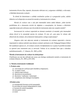 instrumente diverse (fişe, rapoarte, documente rubricate etc.), asigurarea validităţii, a relevanţei,
a fidelităţii demersului evaluativ.
În efortul de determinare a calităţii rezultatelor şcolare şi a progresului şcolar, cadrele
didactice au la dispoziţie un arsenal de metode şi instrumente de evaluare.
Metoda de evaluare este o cale prin intermediul căreia cadrul didactic „oferă elevilor
posibilitatea de a demonstra nivelul de stăpânire a cunoştinţelor, de formare a diferitelor
capacităţi testate prin utilizarea unei diversităţi de instrumente adecvate scopului urmărit".
Instrumentul de evaluare reprezintă un element constitutiv al metodei, prin intermediul
căruia elevul ia la cunoştinţă sarcina de evaluare. El este cel „care pune în valoare atât
obiectivele de evaluare, cât şi demersul iniţiat pentru a atinge scopul propus".
Alegerea celor mai adecvate metode şi instrumente de evaluare reprezintă o decizie
importantă în vederea realizării unui demers evaluativ pertinent şi util. Pedagogul belgian Gilbert
De Landsheere aprecia că: „O evaluare corectă a învăţământului nu va putea fi posibilă niciodată
cu ajutorul unui instrument unic şi universal. Trebuie să ne orientăm ferm spre o abordare
multidimensională (...)". (Stanciu, M., 2003, p.284)
Metode şi instrumente de evaluare în ciclul primar
Clasificarea cea mai des utilizată este aceea care distinge următoarele metode şi instrumente de
evaluare (Stanciu, M., 2003, p.283-284):
A. Metode şi instrumente tradiţionale
1. Probele orale:
a) conversaţia de verificare (prin întrebări şi răspunsuri);
b) cu suport vizual;
c) redarea (repovestirea);
d) descrierea şi reconstituirea;
e) descrierea / explicarea / instructajul;
f) completarea unor dialoguri incomplete.
2.Probele scrise:
a) extemporalul (lucrarea scrisă neanunţată);
b) activitatea de muncă independentă în clasă;
c) lucrarea de control (anunţată);
d) tema pentru acasă;
e) testul.
 