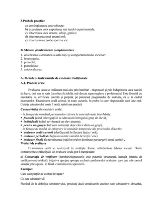 3.Probele practice
a) confecţionarea unor obiecte;
b) executarea unor experienţe sau lucrări experimentale;
c) întocmirea unor desene, schiţe, grafice;
d) interpretarea unui anumit rol;
e) trecerea unor probe sportive etc.
B. Metode şi instrumente complementare
1. observarea sistematică a activităţii şi comportamentului elevilor;
2. investigaţia;
3. proiectul;
4. portofoliul;
5. autoevaluarea.
A. Metode şi instrumente de evaluare tradiţionale
A.1. Probele orale
Evaluarea orală se realizează mai ales prin întrebări - răspunsuri şi prin îndeplinirea unor sarcini
de lucru, oral sau în scris (de obicei la tablă), sub directa supraveghere a profesorului. Este folosită cu
precădere ca verificare curentă şi parţială, pe parcursul programului de instruire, ca şi în cadrul
examenelor. Examinarea orală constă, în toate cazurile, în probe la care răspunsurile sunt date oral.
Cerinţa educatorului poate fi orală, scrisă sau practică.
Caracteristici ale evaluării orale:
- în funcţie de numărul persoanelor cărora le sunt adresate întrebările:
 frontală (când interogaţiile se adresează întregului grup de elevi);
 individuală (când se vizează un elev anume);
 pentru un grup (când sunt antrenaţi doar elevii dintr-un grup).
- în funcţie de modul de integrare în unităţile temporale ale procesului didactic:
 evaluare orală curentă (desfăşurată în fiecare lecţie / oră);
 evaluare periodică (după un număr variabil de lecţii / ore);
 evaluare finală (la terminarea lecţiilor/orelor destinate parcurgerii unui capitol).
Moduri de realizare
Examinarea orală se realizează în multiple forme, utilizându-se tehnici variate. Dintre
instrumentele principale de evaluare orală pot fi menţionate:
a) Conversaţia de verificare (întrebări/răspunsuri); este puternic structurată, întrucât intenţia de
verificare este evidentă; iniţiativa aparţine aproape exclusiv profesorului evaluator, care ţine sub control
situaţia; presupune, în final, comunicarea aprecierii.
Exemple:
Care sunt părţile de vorbire învăţate?
Ce este substantivul?
Plecând de la definiţia substantivului, precizaţi dacă următoarele cuvinte sunt substantive: abecedar,
 