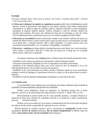 Exemplu:
Povesteşte dialogul dintre baba Iarnă şi ghiocel, din lectura „Legenda ghiocelului”, folosind
verbe la persoana a III-a.
d) Citirea unor dialoguri incomplete şi completarea acestora astfel încât să dobândească sensul
adecvat. Constă în prezentarea unui dialog în care lipsesc replicile unuia dintre interlocutori,
solicitându-se ca, după un răgaz de reflecţie, pentru a înţelege conţinutul şi sensul dialogului,
candidatul să exprime replicile absente. Tehnica introduce o notă de varietate, făcând mai
agreabil actul evaluativ. De aceea, este utilizată mai frecvent în activitatea cu elevi de vârste
mici (învăţământul primar, gimnazial), precum şi în evaluarea pregătirii la limbi străine.
e) Descrierea şi reconstituirea constă în descrierea verbală a unei structuri realizate din piese sau
module de diferite forme şi culori (cuburi, piese Lego) de către un elev şi reconstituirea, de către
un al doilea elev, a structurii descrise, fără a vedea originalul. I se poate permite celui care
reconstituie să pună întrebări şi se va constata o îmbunătăţire a rezultatelor.
f) Descrierea / explicarea are drept obiectiv principal descrierea unui obiect sau a unei proceduri.
Celui evaluat i se prezintă o listă de 5-7 teme, din care acesta îşi va alege una, se va pregăti
câteva minute, după care va răspunde.
Se impune respectarea unor cerinţe pentru a înlătura unele din limitele chestionării orale:
- întrebările să fie centrate pe obiectivele operaţionale vizând conţinutul esenţial;
- să fie precis determinate, obligându-l pe elev să reproducă exact ideile profesorului;
- întrebarea să fie adresată întregii clase, apoi să fie numit un elev să răspundă şi să nu fie
întrerupt decât dacă nu este în subiect sau face greşeli grave;
- întrebările să fie corect formulate şi la obiect, să aibă o înlănţuire logică, să vizeze cunoştinţele
esenţiale, nivelul de înţelegere şi capacitatea elevului de a opera cu ele pe plan mintal şi practic-
aplicativ;
- întrebările să solicite gândirea independentă, inteligenţa şi creativitatea elevului.
A.2. Probele scrise
Ca şi examinările orale, probele scrise sunt mijloace de evaluare utilizate la toate nivelurile de
şcolaritate şi la marea majoritate a disciplinelor de învăţământ.
Probele scrise îndeplinesc funcţii de diagnostic, de feed-back (pentru elev şi cadru
didactic), corectivă şi de autoevaluare (în relaţia elevului cu sine) (I. T. Radu, 1981, p. 210).
Rolul principal al acestor probe este de a face posibilă, periodic, o evaluare obiectivă şi
operativă pe baza unui cuantum de cunoştinţe relevant şi cu scopul de a regla şi perfecţiona
procesul instructiv-educativ.
Probele scrise au un dublu rol: de evaluare a randamentului elevilor la diversele discipline
de studiu şi de dezvoltare a capacităţii de exprimare în scris a elevilor.
Metoda apelează la anumite suporturi scrise, concretizate în extemporale (lucrări scrise
neanunţate), lucrări de control (anunţate), fişe de muncă independentă în diferite etape ale
lecţiei, teme pentru acasă, teste de cunoştinţe (docimologice).
 