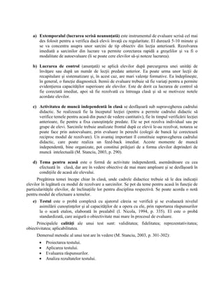 a) Extemporalul (lucrarea scrisă neanunţată) este instrumentul de evaluare scrisă cel mai
des folosit pentru a verifica dacă elevii învaţă cu regularitate. El durează 5-10 minute şi
se va concentra asupra unor sarcini de tip obiectiv din lecţia anterioară. Rezolvarea
imediată a sarcinilor din lucrare va permite corectarea rapidă a greşelilor şi va fi o
modalitate de autoevaluare (li se poate cere elevilor să-şi noteze lucrarea).
b) Lucrarea de control (anunţată) se aplică elevilor după parcurgerea unei unităţi de
învăţare sau după un număr de lecţii predate anterior. Ea poate urma unor lecţii de
recapitulare şi sistematizare şi, în acest caz, are mari valenţe formative. Ea îndeplineşte,
în general, o funcţie diagnostică. Itemii de evaluare trebuie să fie variaţi pentru a permite
evidenţierea capacităţilor superioare ale elevilor. Este de dorit ca lucrarea de control să
fie corectată imediat, apoi să fie rezolvată cu întreaga clasă şi să se motiveze notele
acordate elevilor.
c) Activitatea de muncă independentă în clasă se desfăşoară sub supravegherea cadrului
didactic. Se realizează fie la începutul lecţiei (pentru a permite cadrului didactic să
verifice temele pentru acasă din punct de vedere cantitativ), fie în timpul verificării lecţiei
anterioare, fie pentru a fixa cunoştinţele predate. Ele se pot rezolva individual sau pe
grupe de elevi. Sarcinile trebuie analizate frontal după ce elevii le-au rezolvat, notarea se
poate face prin autoevaluare, prin evaluare în perechi (colegii de bancă îşi corectează
reciproc modul de rezolvare). Un avantaj important îl constituie supravegherea cadrului
didactic, care poate realiza un feed-back imediat. Aceste momente de muncă
independentă, bine organizate, pot constitui prilejuri de a forma elevilor deprinderi de
muncă intelectuală (M. Stanciu, 2003, p. 290).
d) Tema pentru acasă este o formă de activitate independentă, asemănătoare cu cea
efectuată în clasă, dar are în vedere obiective de mai mare amploare şi se desfăşoară în
condiţiile de acasă ale elevului.
Pregătirea temei începe chiar în clasă, unde cadrele didactice trebuie să le dea indicaţii
elevilor în legătură cu modul de rezolvare a sarcinilor. Se pot da teme pentru acasă în funcţie de
particularităţile elevilor, de înclinaţiile lor pentru disciplina respectivă. Se poate acorda o notă
pentru modul de efectuare a temelor.
e) Testul este o probă complexă cu ajutorul căreia se verifică şi se evaluează nivelul
asimilării cunoştinţelor şi al capacităţilor de a opera cu ele, prin raportarea răspunsurilor
la o scară etalon, elaborată în prealabil (I. Nicola, 1994, p. 335). El este o probă
standardizată, care asigură o obiectivitate mai mare în procesul de evaluare.
Principalele calităţi ale unui test sunt: validitatea; fidelitatea; reprezentativitatea;
obiectivitatea; aplicabilitatea.
Demersul metodic al unui test are în vedere (M. Stanciu, 2003, p. 301-302):
 Proiectarea testului.
 Aplicarea testului.
 Evaluarea răspunsurilor.
 Analiza rezultatelor testului.
 