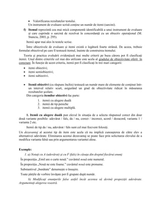  Valorificarea rezultatelor testului.
Un instrument de evaluare scrisă conţine un număr de itemi (sarcini).
f) Itemul reprezintă cea mai mică componentă identificabilă a unui instrument de evaluare
şi care cuprinde o sarcină de rezolvat în concordanţă cu un obiectiv operaţional (M.
Stanciu, 2003, p. 295).
Itemii apar mai ales în testele scrise.
Între obiectivele de evaluare şi itemi există o legătură foarte strânsă. De aceea, trebuie
formulat obiectivul pe care îl testează itemul, înainte de construirea itemului.
Teoria şi practica evaluării evidenţiază mai multe criterii pe baza cărora pot fi clasificaţi
itemii. Unul dintre criteriile cel mai des utilizate este acela al gradului de obiectivitate oferit în
corectare. În funcţie de acest criteriu, itemii pot fi clasificaţi în trei mari categorii:
 itemi obiectivi;
 itemi semiobiectivi;
 itemi subiectivi.
 Itemii obiectivi (cu răspuns închis) testează un număr mare de elemente de conţinut într-
un interval relativ scurt, asigurând un grad de obiectivitate ridicat în măsurarea
rezultatelor şcolare.
Din categoria itemilor obiectivi fac parte:
1. itemii cu alegere duală
2. itemii de tip pereche
3. itemii cu alegere multiplă.
1. Itemii cu alegere duală pun elevul în situaţia de a selecta răspunsul corect din doar
două variante posibile: adevărat / fals, da / nu, corect / incorect, acord / dezacord, varianta 1 /
varianta 2 etc.
Itemii de tip da / nu, adevărat / fals sunt cel mai frecvent folosiţi.
Un dezavantaj al acestui tip de item este acela că nu implică cunoaşterea de către elev a
alternativei adevărate. Eliminarea acestui dezavantaj se poate face prin solicitarea elevului de a
modifica varianta falsă sau prin argumentarea variantei alese.
Exemple:
1. a) Notaţi cu A (adevărat) şi cu F (fals) în căsuţa din dreptul fiecărui enunţ:
În propoziţia „Emil are o carte nouă.” cuvântul nouă este numeral.
În propoziţia „Nouă ne este foame.” cuvântul nouă este pronume.
Substantivul „bunătate” denumeşte o însuşire.
Toate părţile de vorbire învăţate pot fi grupate după număr.
b) Modificaţi enunţurile false astfel încât acestea să devină propoziţii adevărate.
Argumentaţi alegerea voastră.
 