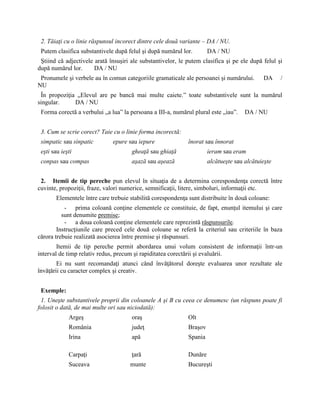 2. Tăiaţi cu o linie răspunsul incorect dintre cele două variante – DA / NU.
Putem clasifica substantivele după felul şi după numărul lor. DA / NU
Ştiind că adjectivele arată însuşiri ale substantivelor, le putem clasifica şi pe ele după felul şi
după numărul lor. DA / NU
Pronumele şi verbele au în comun categoriile gramaticale ale persoanei şi numărului. DA /
NU
În propoziţia „Elevul are pe bancă mai multe caiete.” toate substantivele sunt la numărul
singular. DA / NU
Forma corectă a verbului „a lua” la persoana a III-a, numărul plural este „iau”. DA / NU
3. Cum se scrie corect? Taie cu o linie forma incorectă:
simpatic sau sinpatic epure sau iepure înorat sau înnorat
eşti sau ieşti gheaţă sau ghiaţă ieram sau eram
conpas sau compas aşază sau aşează alcătueşte sau alcătuieşte
2. Itemii de tip pereche pun elevul în situaţia de a determina corespondenţa corectă între
cuvinte, propoziţii, fraze, valori numerice, semnificaţii, litere, simboluri, informaţii etc.
Elementele între care trebuie stabilită corespondenţa sunt distribuite în două coloane:
- prima coloană conţine elementele ce constituie, de fapt, enunţul itemului şi care
sunt denumite premise;
- a doua coloană conţine elementele care reprezintă răspunsurile.
Instrucţiunile care preced cele două coloane se referă la criteriul sau criteriile în baza
cărora trebuie realizată asocierea între premise şi răspunsuri.
Itemii de tip pereche permit abordarea unui volum consistent de informaţii într-un
interval de timp relativ redus, precum şi rapiditatea corectării şi evaluării.
Ei nu sunt recomandaţi atunci când învăţătorul doreşte evaluarea unor rezultate ale
învăţării cu caracter complex şi creativ.
Exemple:
1. Uneşte substantivele proprii din coloanele A şi B cu ceea ce denumesc (un răspuns poate fi
folosit o dată, de mai multe ori sau niciodată):
Argeş oraş Olt
România judeţ Braşov
Irina apă Spania
Carpaţi ţară Dunăre
Suceava munte Bucureşti
 