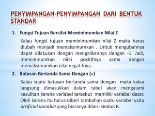 PENYIMPANGAN-PENYIMPANGAN DARI BENTUK
STANDAR
1. Fungsi Tujuan Bersifat Meminimumkan Nilai Z
Kalau fungsi tujuan meminimumkan nilai Z maka harus
diubah menjadi memaksimumkan . Untuk mengubahnya
dapat dilakukan dengan mengalikannya dengan -1. Jadi,
meminimumkan nilai positifnya sama dengan
memaksimumkan nilai negatifnya.
2. Batasan Bertanda Sama Dengan (=)
Kalau suatu batasan bertanda sama dengan maka kalau
langsung dimasukkan dalam tabel akan mengalami
kesulitan karena variabel tersebut memiliki variabel dasar.
Oleh karena itu harus diberi tambahan suatu variabel yaitu
artificial variable yang biasanya diberi simbol R.
 