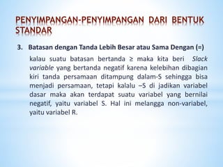 PENYIMPANGAN-PENYIMPANGAN DARI BENTUK
STANDAR
3. Batasan dengan Tanda Lebih Besar Sama Dengan (≥)
kalau suatu batasan bertanda ≥ maka kita beri Slack
variable yang bertanda negatif karena kelebihan dibagian
kiri tanda persamaan ditampung dalam-S sehingga bisa
menjadi persamaan, tetapi kalalu –S di jadikan variabel
dasar maka akan terdapat suatu variabel yang bernilai
negatif, yaitu variabel S. Hal ini melanggar non-variabel,
yaitu variabel R.
 