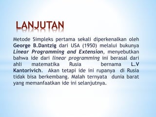 LANJUTAN
Metode Simpleks pertama sekali diperkenalkan oleh
George B.Dantzig dari USA (1950) melalui bukunya
Linear Programming and Extension, menyebutkan
bahwa ide dari linear programming ini berasal dari
ahli matematika Rusia bernama L.V
Kantorivich. Akan tetapi ide ini rupanya di Rusia
tidak bisa berkembang. Malah ternyata dunia barat
yang memanfaatkan ide ini selanjutnya.
 