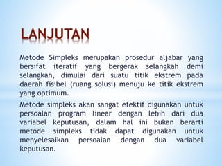 LANJUTAN
Metode Simpleks merupakan prosedur aljabar yang
bersifat iteratif yang bergerak selangkah demi
selangkah, dimulai dari suatu titik ekstrem pada
daerah fisibel (ruang solusi) menuju ke titik ekstrem
yang optimum.
Metode simpleks akan sangat efektif digunakan untuk
persoalan program linear dengan lebih dari dua
variabel keputusan, dalam hal ini bukan berarti
metode simpleks tidak dapat digunakan untuk
menyelesaikan persoalan dengan dua variabel
keputusan.
 