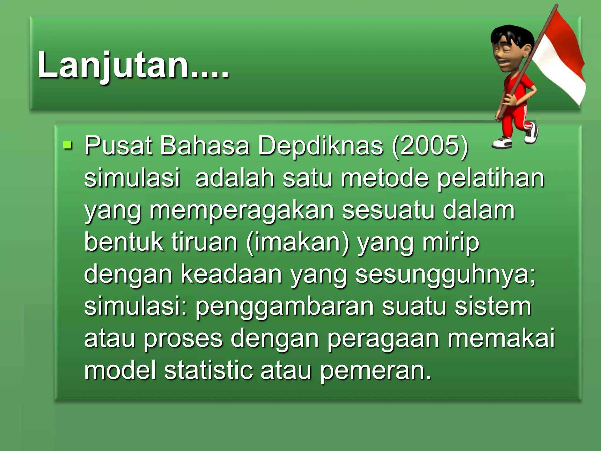 Lanjutan....
 Pusat Bahasa Depdiknas (2005)
simulasi adalah satu metode pelatihan
yang memperagakan sesuatu dalam
bentuk tiruan (imakan) yang mirip
dengan keadaan yang sesungguhnya;
simulasi: penggambaran suatu sistem
atau proses dengan peragaan memakai
model statistic atau pemeran.

 