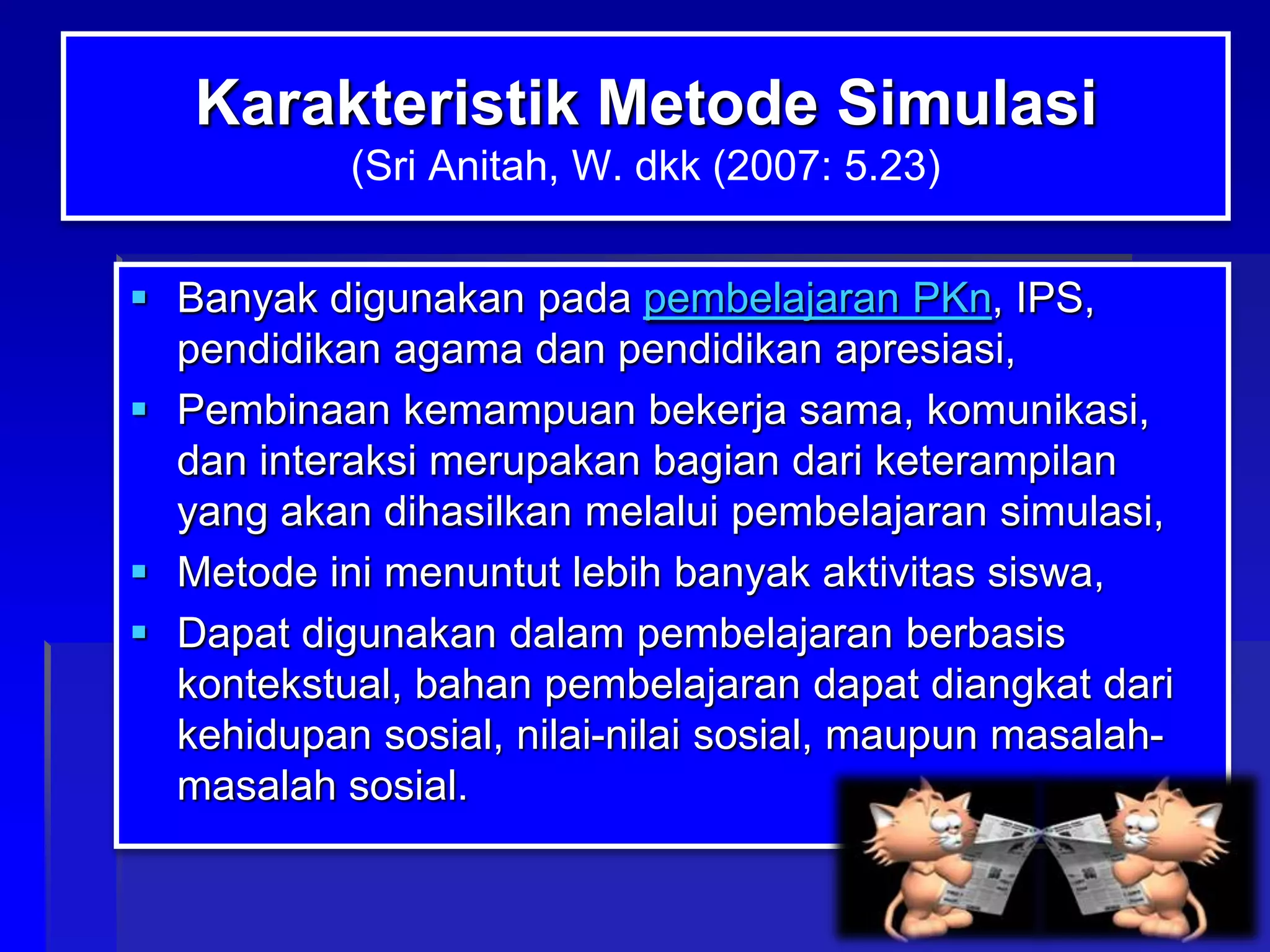 Karakteristik Metode Simulasi
(Sri Anitah, W. dkk (2007: 5.23)
 Banyak digunakan pada pembelajaran PKn, IPS,
pendidikan agama dan pendidikan apresiasi,
 Pembinaan kemampuan bekerja sama, komunikasi,
dan interaksi merupakan bagian dari keterampilan
yang akan dihasilkan melalui pembelajaran simulasi,
 Metode ini menuntut lebih banyak aktivitas siswa,
 Dapat digunakan dalam pembelajaran berbasis
kontekstual, bahan pembelajaran dapat diangkat dari
kehidupan sosial, nilai-nilai sosial, maupun masalahmasalah sosial.

 