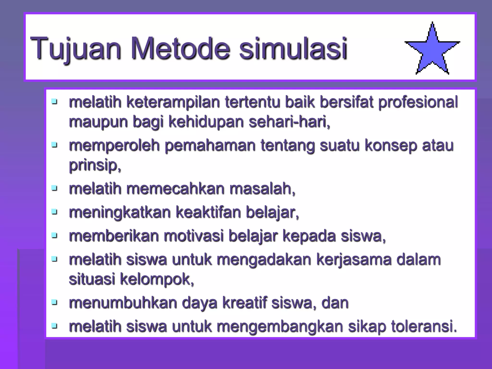 Tujuan Metode simulasi
 melatih keterampilan tertentu baik bersifat profesional
maupun bagi kehidupan sehari-hari,
 memperoleh pemahaman tentang suatu konsep atau
prinsip,
 melatih memecahkan masalah,
 meningkatkan keaktifan belajar,
 memberikan motivasi belajar kepada siswa,
 melatih siswa untuk mengadakan kerjasama dalam
situasi kelompok,
 menumbuhkan daya kreatif siswa, dan
 melatih siswa untuk mengembangkan sikap toleransi.

 