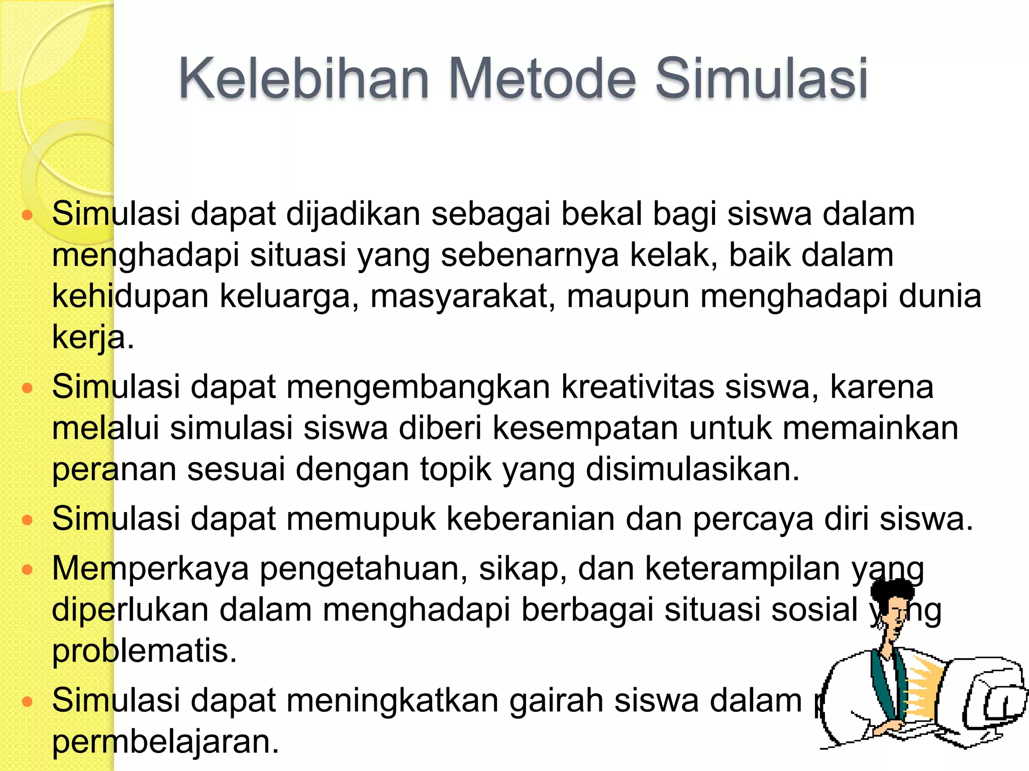 Kelebihan Metode Simulasi
Simulasi dapat dijadikan sebagai bekal bagi siswa dalam
menghadapi situasi yang sebenarnya kelak, baik dalam
kehidupan keluarga, masyarakat, maupun menghadapi dunia
kerja.
 Simulasi dapat mengembangkan kreativitas siswa, karena
melalui simulasi siswa diberi kesempatan untuk memainkan
peranan sesuai dengan topik yang disimulasikan.
 Simulasi dapat memupuk keberanian dan percaya diri siswa.
 Memperkaya pengetahuan, sikap, dan keterampilan yang
diperlukan dalam menghadapi berbagai situasi sosial yang
problematis.
 Simulasi dapat meningkatkan gairah siswa dalam proses
permbelajaran.


 