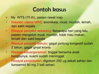 Contoh kasus
• Ny. WTS (75 th), pasien rawat inap
• Keluhan utama MRS: anoreksia, mual, muntah, lemah,
dan sakit kepala
• Riwayat penyakit sekarang: Beberapa hari yang lalu,
pasien mengeluh mual, muntah, tidak mau makan,
lemah dan sakit kepala
• Riwayat penyakit dahulu: gagal jantung kongestif sudah
2 tahun, gagal ginjal kronis
• Riwayat keluarga/sosial: tinggal bersama anak
bungsunya, suami sudah meninggal
• Riwayat pengobatan: digoksin 250 g sekali sehari dan
furosemid 80 mg 2 kali sehari.
 