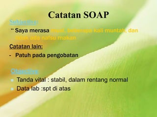 Catatan SOAP
Subjective:
“ Saya merasa mual, beberapa kali muntah, dan
tidak ada nafsu makan
Catatan lain:
- Patuh pada pengobatan
Objective:
 Tanda vital : stabil, dalam rentang normal
 Data lab :spt di atas
 