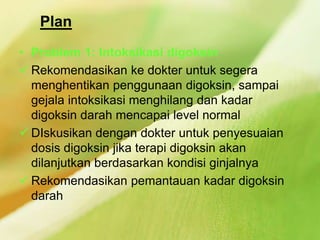 Plan
• Problem 1: Intoksikasi digoksin
 Rekomendasikan ke dokter untuk segera
menghentikan penggunaan digoksin, sampai
gejala intoksikasi menghilang dan kadar
digoksin darah mencapai level normal
 DIskusikan dengan dokter untuk penyesuaian
dosis digoksin jika terapi digoksin akan
dilanjutkan berdasarkan kondisi ginjalnya
 Rekomendasikan pemantauan kadar digoksin
darah
 