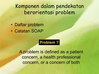 Komponen dalam pendekatan
berorientasi problem
• Daftar problem
• Catatan SOAP
Problem ?
A problem is defined as a patient
concern, a health professional
concern, or a concern of both
 