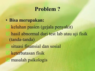 Problem ?
• Bisa merupakan:
 keluhan pasien (gejala penyakit)
 hasil abnormal dari test lab atau uji fisik
(tanda-tanda)
 situasi finansial dan sosial
 keterbatasan fisik
 masalah psikologis
 