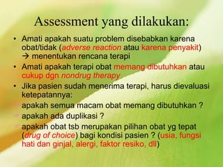Assessment yang dilakukan:
• Amati apakah suatu problem disebabkan karena
obat/tidak (adverse reaction atau karena penyakit)
 menentukan rencana terapi
• Amati apakah terapi obat memang dibutuhkan atau
cukup dgn nondrug therapy
• Jika pasien sudah menerima terapi, harus dievaluasi
ketepatannya:
apakah semua macam obat memang dibutuhkan ?
apakah ada duplikasi ?
apakah obat tsb merupakan pilihan obat yg tepat
(drug of choice) bagi kondisi pasien ? (usia, fungsi
hati dan ginjal, alergi, faktor resiko, dll)
 