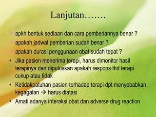 Lanjutan…….
apkh bentuk sediaan dan cara pemberiannya benar ?
apakah jadwal pemberian sudah benar ?
apakah durasi penggunaan obat sudah tepat ?
• Jika pasien menerima terapi, harus dimonitor hasil
terapinya dan diputuskan apakah respons thd terapi
cukup atau tidak
• Ketidakpatuhan pasien terhadap terapi dpt menyebabkan
kegagalan  harus diatasi
• Amati adanya interaksi obat dan adverse drug reaction
 