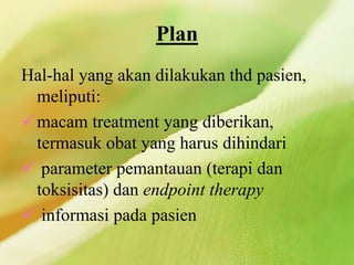 Plan
Hal-hal yang akan dilakukan thd pasien,
meliputi:
macam treatment yang diberikan,
termasuk obat yang harus dihindari
 parameter pemantauan (terapi dan
toksisitas) dan endpoint therapy
 informasi pada pasien
 