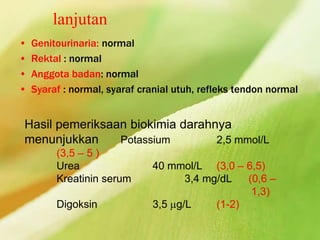lanjutan
• Genitourinaria: normal
• Rektal : normal
• Anggota badan: normal
• Syaraf : normal, syaraf cranial utuh, refleks tendon normal
Hasil pemeriksaan biokimia darahnya
menunjukkan Potassium 2,5 mmol/L
(3,5 – 5 )
Urea 40 mmol/L (3,0 – 6,5)
Kreatinin serum 3,4 mg/dL (0,6 –
1,3)
Digoksin 3,5 g/L (1-2)
 