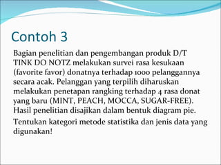 Contoh 3
Bagian penelitian dan pengembangan produk D/T
TINK DO NOTZ melakukan survei rasa kesukaan
(favorite favor) donatnya terhadap 1000 pelanggannya
secara acak. Pelanggan yang terpilih diharuskan
melakukan penetapan rangking terhadap 4 rasa donat
yang baru (MINT, PEACH, MOCCA, SUGAR-FREE).
Hasil penelitian disajikan dalam bentuk diagram pie.
Tentukan kategori metode statistika dan jenis data yang
digunakan!
 