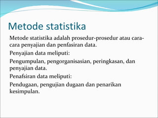 Metode statistika
Metode statistika adalah prosedur-prosedur atau cara-
cara penyajian dan penfasiran data.
Penyajian data meliputi:
Pengumpulan, pengorganisasian, peringkasan, dan
penyajian data.
Penafsiran data meliputi:
Pendugaan, pengujian dugaan dan penarikan
kesimpulan.
 