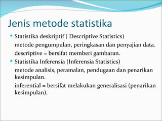 Jenis metode statistika
 Statistika deskriptif ( Descriptive Statistics)
  metode pengumpulan, peringkasan dan penyajian data.
  descriptive = bersifat memberi gambaran.
 Statistika Inferensia (Inferensia Statistics)
  metode analisis, peramalan, pendugaan dan penarikan
  kesimpulan.
  inferential = bersifat melakukan generalisasi (penarikan
  kesimpulan).
 