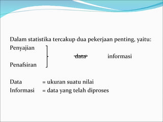 Dalam statistika tercakup dua pekerjaan penting, yaitu:
Penyajian
                         data        informasi
Penafsiran

Data        = ukuran suatu nilai
Informasi   = data yang telah diproses
 