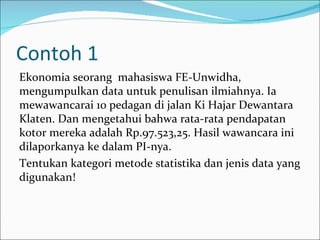 Contoh 1
Ekonomia seorang mahasiswa FE-Unwidha,
mengumpulkan data untuk penulisan ilmiahnya. Ia
mewawancarai 10 pedagan di jalan Ki Hajar Dewantara
Klaten. Dan mengetahui bahwa rata-rata pendapatan
kotor mereka adalah Rp.97.523,25. Hasil wawancara ini
dilaporkanya ke dalam PI-nya.
Tentukan kategori metode statistika dan jenis data yang
digunakan!
 