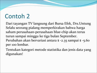 Contoh 2
Dari tayangan TV langsung dari Bursa Efek, Drs.Untung
Selalu seorang pialang memperkirakan bahwa harga
saham perusahaan-perusahaan blue-chip akan terus
turun sampai minggu ke tiga bulan September.
Perubahan akan bervariasi antara $ -2.35 sampai $ -5.60
per 100 lembar.
Tentukan kategori metode statistika dan jenis data yang
digunakan!
 