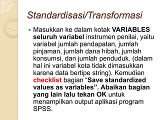 Standardisasi/Transformasi
   Masukkan ke dalam kotak VARIABLES
    seluruh variabel instrumen penilai, yaitu
    variabel jumlah pendapatan, jumlah
    pinjaman, jumlah dana hibah, jumlah
    konsumsi, dan jumlah penduduk. (dalam
    hal ini variabel kota tidak dimasukkan
    karena data bertipe string). Kemudian
    checklist bagian “Save standardized
    values as variables”. Abaikan bagian
    yang lain lalu tekan OK untuk
    menampilkan output aplikasi program
    SPSS.
 