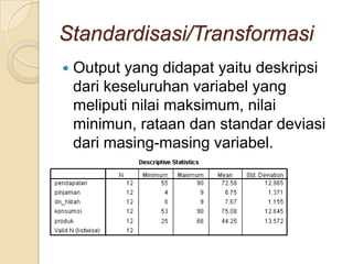 Standardisasi/Transformasi
   Output yang didapat yaitu deskripsi
    dari keseluruhan variabel yang
    meliputi nilai maksimum, nilai
    minimun, rataan dan standar deviasi
    dari masing-masing variabel.
 