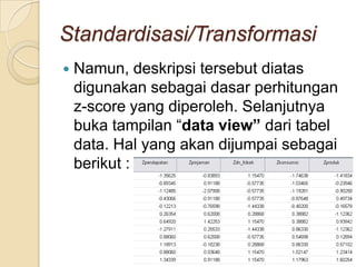Standardisasi/Transformasi
   Namun, deskripsi tersebut diatas
    digunakan sebagai dasar perhitungan
    z-score yang diperoleh. Selanjutnya
    buka tampilan “data view” dari tabel
    data. Hal yang akan dijumpai sebagai
    berikut :
 