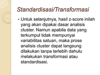 Standardisasi/Transformasi
   Untuk selanjutnya, hasil z-score inilah
    yang akan dipakai dasar analisis
    cluster. Namun apabila data yang
    terkumpul tidak mempunyai
    variabilitas satuan, maka prose
    analisis cluster dapat langsung
    dilakukan tanpa terlebih dahulu
    melakukan transformasi atau
    standardisasi.
 