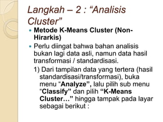 Langkah – 2 : “Analisis
Cluster”
 Metode K-Means Cluster (Non-
  Hirarkis)
 Perlu diingat bahwa bahan analisis
  bukan lagi data asli, namun data hasil
  transformasi / standardisasi.
  1) Dari tampilan data yang tertera (hasil
    standardisasi/transformasi), buka
    menu “Analyze”, lalu pilih sub menu
    “Classify” dan pilih “K-Means
    Cluster…” hingga tampak pada layar
    sebagai berikut :
 