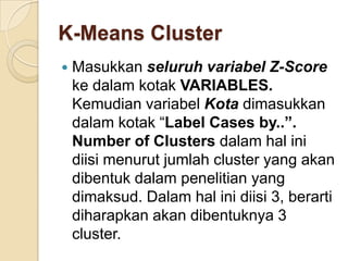 K-Means Cluster
   Masukkan seluruh variabel Z-Score
    ke dalam kotak VARIABLES.
    Kemudian variabel Kota dimasukkan
    dalam kotak “Label Cases by..”.
    Number of Clusters dalam hal ini
    diisi menurut jumlah cluster yang akan
    dibentuk dalam penelitian yang
    dimaksud. Dalam hal ini diisi 3, berarti
    diharapkan akan dibentuknya 3
    cluster.
 