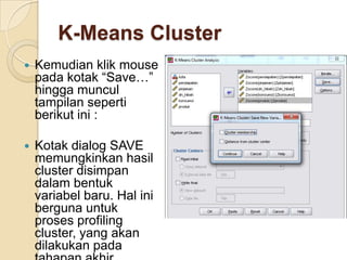K-Means Cluster
   Kemudian klik mouse
    pada kotak “Save…”
    hingga muncul
    tampilan seperti
    berikut ini :

   Kotak dialog SAVE
    memungkinkan hasil
    cluster disimpan
    dalam bentuk
    variabel baru. Hal ini
    berguna untuk
    proses profiling
    cluster, yang akan
    dilakukan pada
 