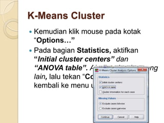 K-Means Cluster
 Kemudian klik mouse pada kotak
  “Options…”
 Pada bagian Statistics, aktifkan
  “Initial cluster centers” dan
  “ANOVA table”. Abaikan bagian yang
  lain, lalu tekan “Continue” untuk
  kembali ke menu utama.
 