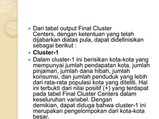  Dari tabel output Final Cluster
  Centers, dengan ketentuan yang telah
  dijabarkan diatas pula, dapat didefinisikan
  sebagai berikut :
 Cluster-1
 Dalam cluster-1 ini berisikan kota-kota yang
  mempunyai jumlah pendapatan kota, jumlah
  pinjaman, jumlah dana hibah, jumlah
  konsumsi, dan jumlah penduduk yang lebih
  dari rata-rata populasi kota yang diteliti. Hal
  ini terbukti dari nilai positif (+) yang terdapat
  pada tabel Final Cluster Centers dalam
  keseluruhan variabel. Dengan
  demikian, dapat diduga bahwa cluster-1 ini
  merupakan pengelompokan dari kota-kota
  besar.
 