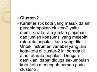  Cluster-2
 Karakteristik kota yang masuk dalam
  pengelompokan cluster-2 yaitu
  memiliki rata-rata jumlah pinjaman
  dan jumlah konsumsi yang melebihi
  rata-rata populasi kota yang diteliti.
  Untuk instrumen variabel yang lain
  kota-kota di cluster-2 ini berada di
  atas ratarata populasi. Dengan
  demikian, dapat diduga sekumpulan
  kota-kota menengah berada pada
  cluster-2.
 