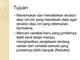 Tujuan
 Menemukan dan menafsirkan struktur
  atau ciri-ciri yang mendasari data agar
  struktur atau ciri yang ditemukan
  bermakna.
 Mencari variabel baru yang jumlahnya
  lebih kecil tetapi mampu
  menghasilkan penjelasan tentang
  variasi dari variabel semula yang
  jumlahnya lebih banyak (Reduksi)
 