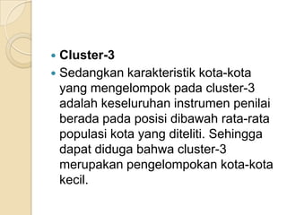  Cluster-3
 Sedangkan karakteristik kota-kota
  yang mengelompok pada cluster-3
  adalah keseluruhan instrumen penilai
  berada pada posisi dibawah rata-rata
  populasi kota yang diteliti. Sehingga
  dapat diduga bahwa cluster-3
  merupakan pengelompokan kota-kota
  kecil.
 