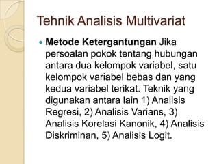 Tehnik Analisis Multivariat
   Metode Ketergantungan Jika
    persoalan pokok tentang hubungan
    antara dua kelompok variabel, satu
    kelompok variabel bebas dan yang
    kedua variabel terikat. Teknik yang
    digunakan antara lain 1) Analisis
    Regresi, 2) Analisis Varians, 3)
    Analisis Korelasi Kanonik, 4) Analisis
    Diskriminan, 5) Analisis Logit.
 