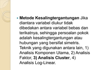    Metode Kesalingtergantungan Jika
    diantara variabel diukur tidak
    dibedakan antara variabel bebas dan
    terikatnya, sehingga persoalan pokok
    adalah kesalingtergantungan atau
    hubungan yang bersifat simetris.
    Teknik yang digunakan antara lain, 1)
    Analisis Komponen Utama, 2) Analisis
    Faktor, 3) Analisis Cluster, 4)
    Analisis Log-Linear.
 