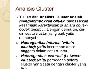 Analisis Cluster
 Tujuan dari Analisis Cluster adalah
  mengelompokkan obyek berdasarkan
  kesamaan karakteristik di antara obyek-
  obyek tersebut. Dengan demikian, ciri-
  ciri suatu cluster yang baik yaitu
  mepunyai :
1. Homogenitas internal (within
   cluster); yaitu kesamaan antar
   anggota dalam satu cluster.
2. Heterogenitas external (between
   cluster); yaitu perbedaan antara
   cluster yang satu dengan cluster yang
 