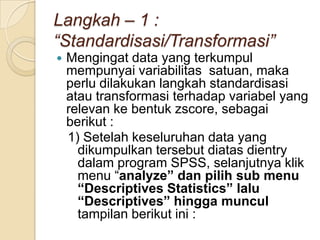Langkah – 1 :
“Standardisasi/Transformasi”
   Mengingat data yang terkumpul
    mempunyai variabilitas satuan, maka
    perlu dilakukan langkah standardisasi
    atau transformasi terhadap variabel yang
    relevan ke bentuk zscore, sebagai
    berikut :
    1) Setelah keseluruhan data yang
      dikumpulkan tersebut diatas dientry
      dalam program SPSS, selanjutnya klik
      menu “analyze” dan pilih sub menu
      “Descriptives Statistics” lalu
      “Descriptives” hingga muncul
      tampilan berikut ini :
 