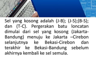 Sel yang kosong adalah (J-B); (J-S);(B-S);
dan (T-C). Pergerakan batu loncatan
dimulai dari sel yang kosong (Jakarta-
Bandung) menuju ke Jakarta –Cirebon
selanjutnya ke Bekasi-Cirebon dan
terakhir ke Bekasi-Bandung sebelum
akhirnya kembali ke sel semula.
 